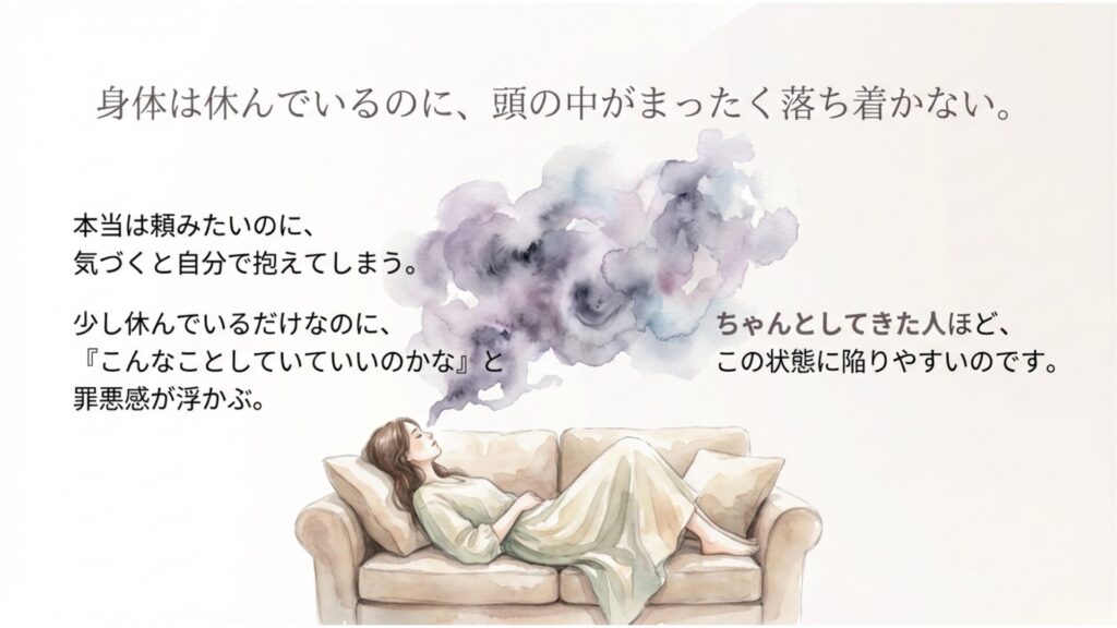 白背景に、水彩風でソファに横たわる女性のイラスト。 「身体は休んでいるのに、頭の中がまったく落ち着かない。」 本当は頼みたいのに自分で抱え込み、休んでいても罪悪感が浮かぶ。 ちゃんとしてきた人ほど、この状態に陥りやすいことを伝えるスライド。